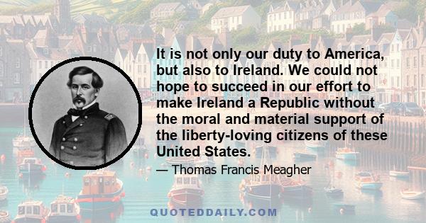 It is not only our duty to America, but also to Ireland. We could not hope to succeed in our effort to make Ireland a Republic without the moral and material support of the liberty-loving citizens of these United States.