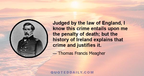 Judged by the law of England, I know this crime entails upon me the penalty of death; but the history of Ireland explains that crime and justifies it.