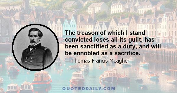 The treason of which I stand convicted loses all its guilt, has been sanctified as a duty, and will be ennobled as a sacrifice.