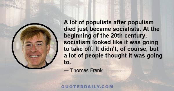 A lot of populists after populism died just became socialists. At the beginning of the 20th century, socialism looked like it was going to take off. It didn't, of course, but a lot of people thought it was going to.