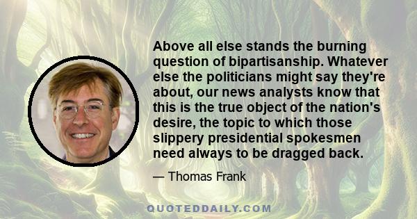 Above all else stands the burning question of bipartisanship. Whatever else the politicians might say they're about, our news analysts know that this is the true object of the nation's desire, the topic to which those