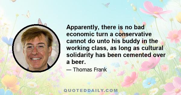 Apparently, there is no bad economic turn a conservative cannot do unto his buddy in the working class, as long as cultural solidarity has been cemented over a beer.