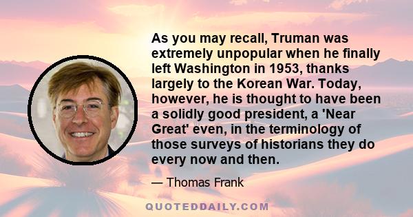 As you may recall, Truman was extremely unpopular when he finally left Washington in 1953, thanks largely to the Korean War. Today, however, he is thought to have been a solidly good president, a 'Near Great' even, in