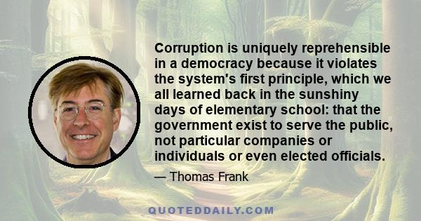 Corruption is uniquely reprehensible in a democracy because it violates the system's first principle, which we all learned back in the sunshiny days of elementary school: that the government exist to serve the public,