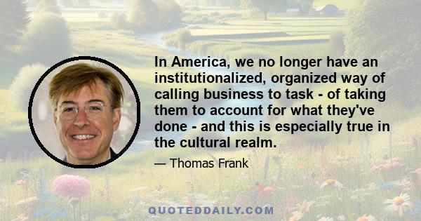 In America, we no longer have an institutionalized, organized way of calling business to task - of taking them to account for what they've done - and this is especially true in the cultural realm.