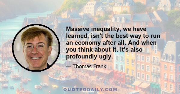 Massive inequality, we have learned, isn't the best way to run an economy after all. And when you think about it, it's also profoundly ugly.