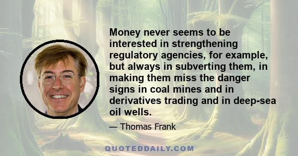 Money never seems to be interested in strengthening regulatory agencies, for example, but always in subverting them, in making them miss the danger signs in coal mines and in derivatives trading and in deep-sea oil