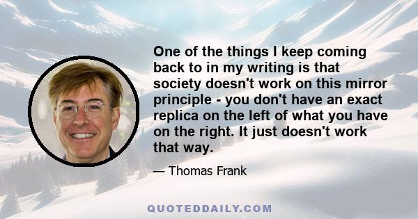 One of the things I keep coming back to in my writing is that society doesn't work on this mirror principle - you don't have an exact replica on the left of what you have on the right. It just doesn't work that way.