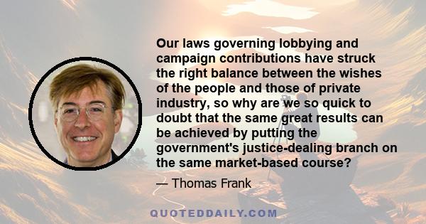 Our laws governing lobbying and campaign contributions have struck the right balance between the wishes of the people and those of private industry, so why are we so quick to doubt that the same great results can be