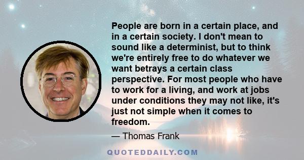 People are born in a certain place, and in a certain society. I don't mean to sound like a determinist, but to think we're entirely free to do whatever we want betrays a certain class perspective. For most people who