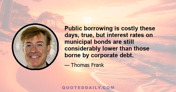 Public borrowing is costly these days, true, but interest rates on municipal bonds are still considerably lower than those borne by corporate debt.