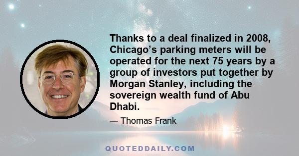 Thanks to a deal finalized in 2008, Chicago’s parking meters will be operated for the next 75 years by a group of investors put together by Morgan Stanley, including the sovereign wealth fund of Abu Dhabi.