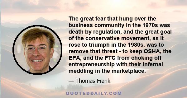 The great fear that hung over the business community in the 1970s was death by regulation, and the great goal of the conservative movement, as it rose to triumph in the 1980s, was to remove that threat - to keep OSHA,