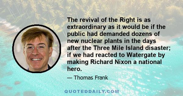 The revival of the Right is as extraordinary as it would be if the public had demanded dozens of new nuclear plants in the days after the Three Mile Island disaster; if we had reacted to Watergate by making Richard