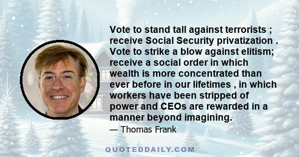 Vote to stand tall against terrorists ; receive Social Security privatization . Vote to strike a blow against elitism; receive a social order in which wealth is more concentrated than ever before in our lifetimes , in