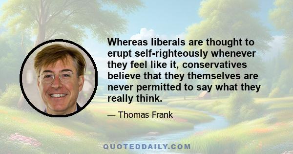 Whereas liberals are thought to erupt self-righteously whenever they feel like it, conservatives believe that they themselves are never permitted to say what they really think.