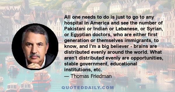 All one needs to do is just to go to any hospital in America and see the number of Pakistani or Indian or Lebanese, or Syrian, or Egyptian doctors, who are either first generation or themselves immigrants, to know, and