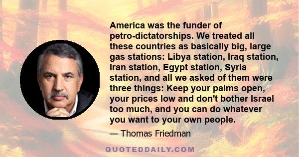 America was the funder of petro-dictatorships. We treated all these countries as basically big, large gas stations: Libya station, Iraq station, Iran station, Egypt station, Syria station, and all we asked of them were