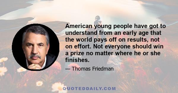 American young people have got to understand from an early age that the world pays off on results, not on effort. Not everyone should win a prize no matter where he or she finishes.