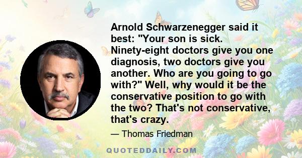 Arnold Schwarzenegger said it best: Your son is sick. Ninety-eight doctors give you one diagnosis, two doctors give you another. Who are you going to go with? Well, why would it be the conservative position to go with