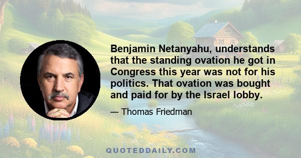 Benjamin Netanyahu, understands that the standing ovation he got in Congress this year was not for his politics. That ovation was bought and paid for by the Israel lobby.