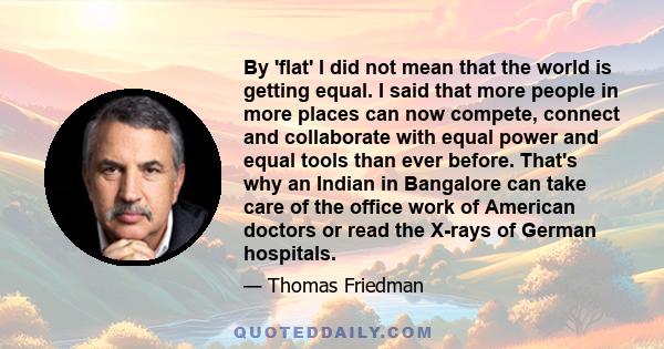 By 'flat' I did not mean that the world is getting equal. I said that more people in more places can now compete, connect and collaborate with equal power and equal tools than ever before. That's why an Indian in