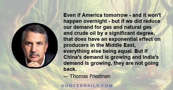 Even if America tomorrow - and it won't happen overnight - but if we did reduce our demand for gas and natural gas and crude oil by a significant degree, that does have an exponential effect on producers in the Middle