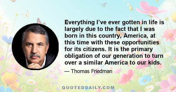 Everything I’ve ever gotten in life is largely due to the fact that I was born in this country, America, at this time with these opportunities for its citizens. It is the primary obligation of our generation to turn