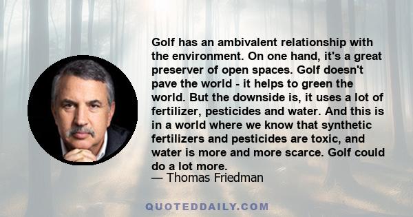 Golf has an ambivalent relationship with the environment. On one hand, it's a great preserver of open spaces. Golf doesn't pave the world - it helps to green the world. But the downside is, it uses a lot of fertilizer,