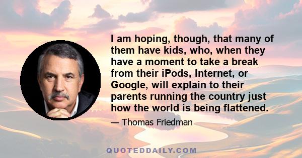 I am hoping, though, that many of them have kids, who, when they have a moment to take a break from their iPods, Internet, or Google, will explain to their parents running the country just how the world is being