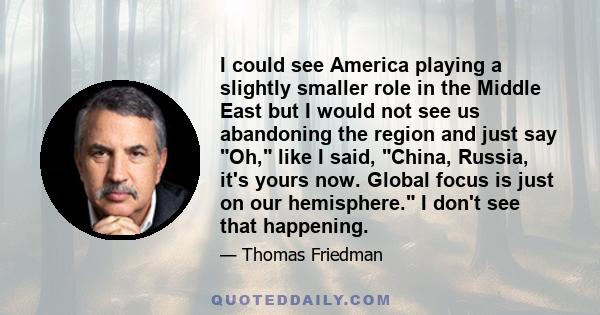 I could see America playing a slightly smaller role in the Middle East but I would not see us abandoning the region and just say Oh, like I said, China, Russia, it's yours now. Global focus is just on our hemisphere. I