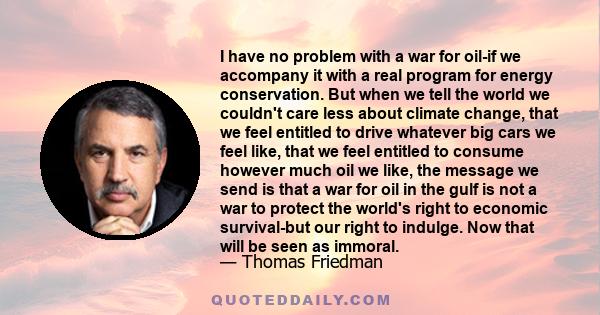 I have no problem with a war for oil-if we accompany it with a real program for energy conservation. But when we tell the world we couldn't care less about climate change, that we feel entitled to drive whatever big