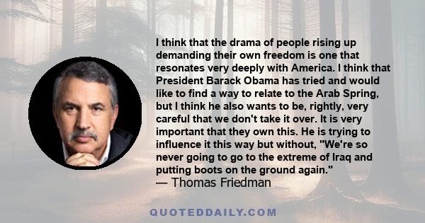 I think that the drama of people rising up demanding their own freedom is one that resonates very deeply with America. I think that President Barack Obama has tried and would like to find a way to relate to the Arab