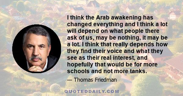 I think the Arab awakening has changed everything and I think a lot will depend on what people there ask of us, may be nothing, it may be a lot. I think that really depends how they find their voice and what they see as 