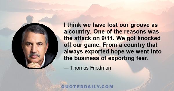 I think we have lost our groove as a country. One of the reasons was the attack on 9/11. We got knocked off our game. From a country that always exported hope we went into the business of exporting fear.