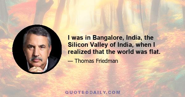 I was in Bangalore, India, the Silicon Valley of India, when I realized that the world was flat.