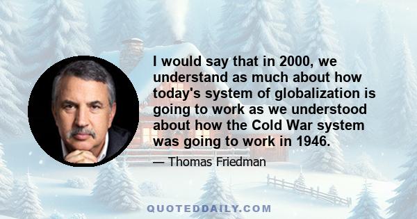 I would say that in 2000, we understand as much about how today's system of globalization is going to work as we understood about how the Cold War system was going to work in 1946.