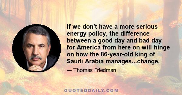 If we don't have a more serious energy policy, the difference between a good day and bad day for America from here on will hinge on how the 86-year-old king of Saudi Arabia manages...change.