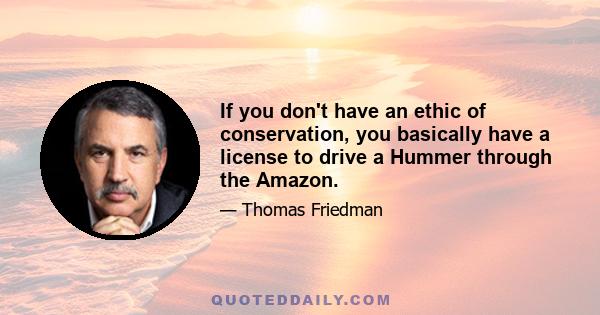 If you don't have an ethic of conservation, you basically have a license to drive a Hummer through the Amazon.