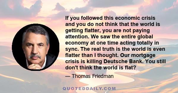 If you followed this economic crisis and you do not think that the world is getting flatter, you are not paying attention. We saw the entire global economy at one time acting totally in sync. The real truth is the world 