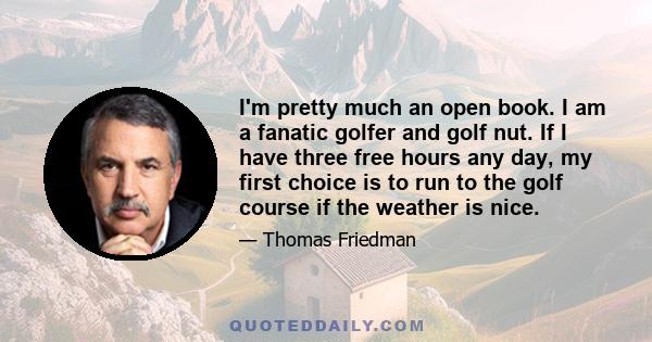 I'm pretty much an open book. I am a fanatic golfer and golf nut. If I have three free hours any day, my first choice is to run to the golf course if the weather is nice.