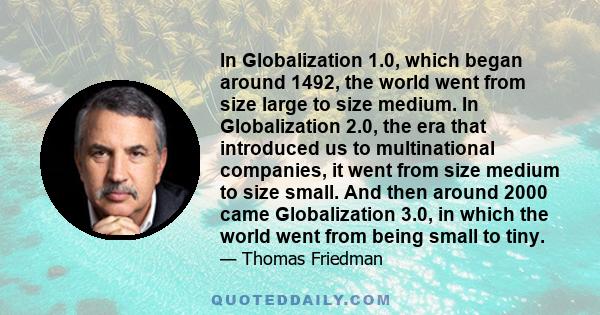 In Globalization 1.0, which began around 1492, the world went from size large to size medium. In Globalization 2.0, the era that introduced us to multinational companies, it went from size medium to size small. And then 