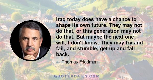 Iraq today does have a chance to shape its own future. They may not do that, or this generation may not do that. But maybe the next one will, I don't know. They may try and fail, and stumble, get up and fall back.