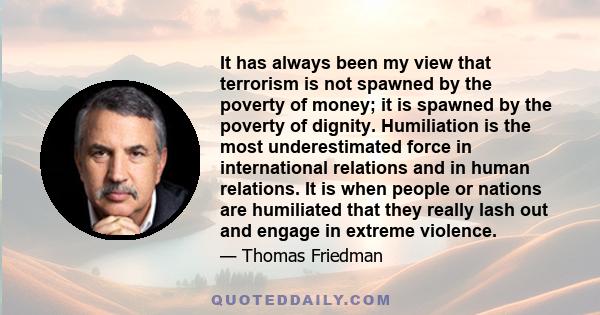 It has always been my view that terrorism is not spawned by the poverty of money; it is spawned by the poverty of dignity. Humiliation is the most underestimated force in international relations and in human relations.