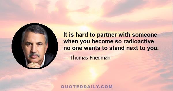 It is hard to partner with someone when you become so radioactive no one wants to stand next to you.