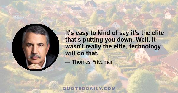 It's easy to kind of say it's the elite that's putting you down. Well, it wasn't really the elite, technology will do that.