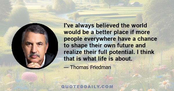 I've always believed the world would be a better place if more people everywhere have a chance to shape their own future and realize their full potential. I think that is what life is about.