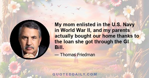 My mom enlisted in the U.S. Navy in World War II, and my parents actually bought our home thanks to the loan she got through the GI Bill.