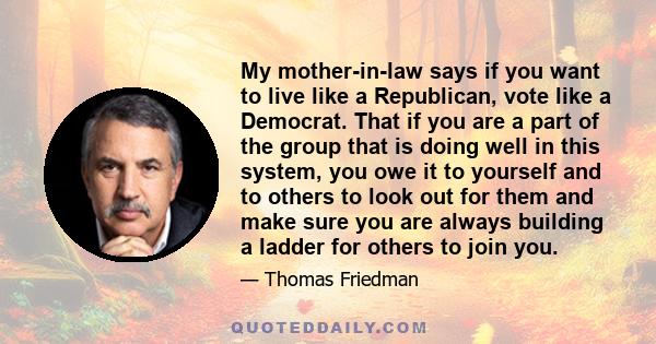 My mother-in-law says if you want to live like a Republican, vote like a Democrat. That if you are a part of the group that is doing well in this system, you owe it to yourself and to others to look out for them and