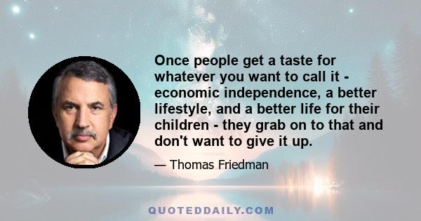 Once people get a taste for whatever you want to call it - economic independence, a better lifestyle, and a better life for their children - they grab on to that and don't want to give it up.